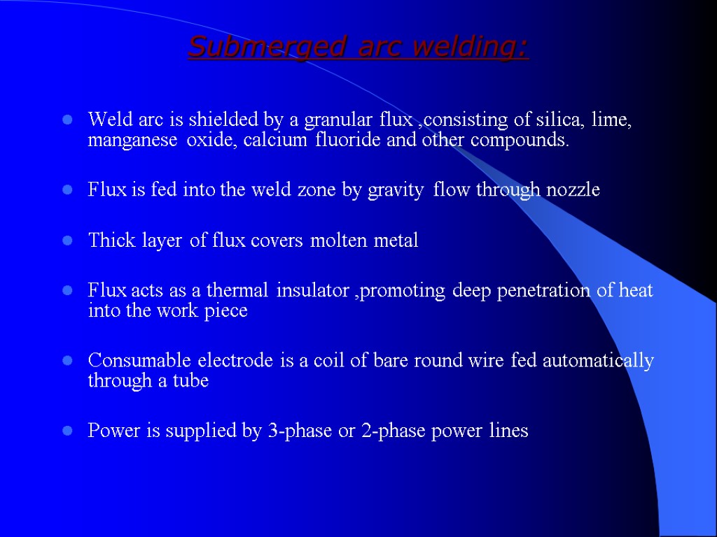 Submerged arc welding: Weld arc is shielded by a granular flux ,consisting of silica,